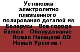 Установки электролитно-плазменного  полирования деталей из Беларуси - Все города Бизнес » Оборудование   . Ямало-Ненецкий АО,Новый Уренгой г.